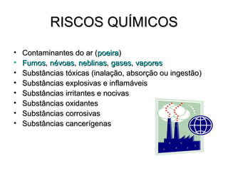 RISCOS QUÍMICOS

•   Contaminantes do ar (poeira)
•   Fumos, névoas, neblinas, gases, vapores
•   Substâncias tóxicas (inalação, absorção ou ingestão)
•   Substâncias explosivas e inflamáveis
•   Substâncias irritantes e nocivas
•   Substâncias oxidantes
•   Substâncias corrosivas
•   Substâncias cancerígenas
 