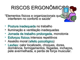 RISCOS ERGONÔMICOS
“Elementos físicos e organizacionais que
  interferem no conforto e saúde”

•   Postura inadequada no trabalho
•   Iluminação e ventilação inadequadas
•   Jornada de trabalho prolongada, monotonia
•   Esforços físicos intensos repetitivos
•   Assédio moral (efeito psicológico)
•   Lesões: calor localizado, choques, dores,
    dormência, formigamentos, fisgadas, inchaços,
    pele avermelhada, e perda de força muscular.
 