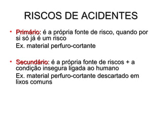 RISCOS DE ACIDENTES
• Primário: é a própria fonte de risco, quando por
  si só já é um risco
  Ex. material perfuro-cortante

• Secundário: é a própria fonte de riscos + a
  condição insegura ligada ao humano
  Ex. material perfuro-cortante descartado em
  lixos comuns
 