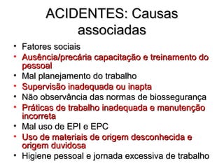 ACIDENTES: Causas
            associadas
• Fatores sociais
• Ausência/precária capacitação e treinamento do
  pessoal
• Mal planejamento do trabalho
• Supervisão inadequada ou inapta
• Não observância das normas de biossegurança
• Práticas de trabalho inadequada e manutenção
  incorreta
• Mal uso de EPI e EPC
• Uso de materiais de origem desconhecida e
  origem duvidosa
• Higiene pessoal e jornada excessiva de trabalho
 
