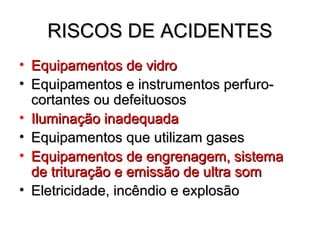 RISCOS DE ACIDENTES
• Equipamentos de vidro
• Equipamentos e instrumentos perfuro-
  cortantes ou defeituosos
• Iluminação inadequada
• Equipamentos que utilizam gases
• Equipamentos de engrenagem, sistema
  de trituração e emissão de ultra som
• Eletricidade, incêndio e explosão
 