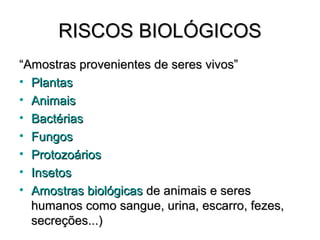 RISCOS BIOLÓGICOS
“Amostras provenientes de seres vivos”
• Plantas
• Animais
• Bactérias
• Fungos
• Protozoários
• Insetos
• Amostras biológicas de animais e seres
  humanos como sangue, urina, escarro, fezes,
  secreções...)
 