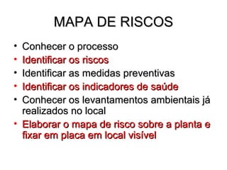 MAPA DE RISCOS
• Conhecer o processo
• Identificar os riscos
• Identificar as medidas preventivas
• Identificar os indicadores de saúde
• Conhecer os levantamentos ambientais já
  realizados no local
• Elaborar o mapa de risco sobre a planta e
  fixar em placa em local visível
 