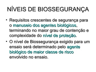 NÍVEIS DE BIOSSEGURANÇA
• Requisitos crescentes de segurança para
  o manuseio dos agentes biológicos,
  terminando no maior grau de contenção e
  complexidade do nível de proteção.
• O nível de Biossegurança exigido para um
  ensaio será determinado pelo agente
  biológico de maior classe de risco
  envolvido no ensaio.
 