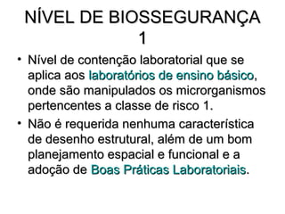 NÍVEL DE BIOSSEGURANÇA
             1
• Nível de contenção laboratorial que se
  aplica aos laboratórios de ensino básico,
  onde são manipulados os microrganismos
  pertencentes a classe de risco 1.
• Não é requerida nenhuma característica
  de desenho estrutural, além de um bom
  planejamento espacial e funcional e a
  adoção de Boas Práticas Laboratoriais.
 