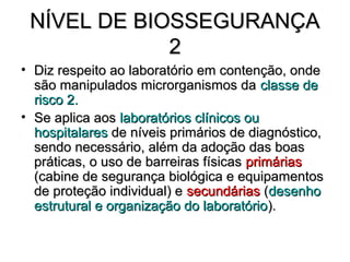 NÍVEL DE BIOSSEGURANÇA
             2
• Diz respeito ao laboratório em contenção, onde
  são manipulados microrganismos da classe de
  risco 2.
• Se aplica aos laboratórios clínicos ou
  hospitalares de níveis primários de diagnóstico,
  sendo necessário, além da adoção das boas
  práticas, o uso de barreiras físicas primárias
  (cabine de segurança biológica e equipamentos
  de proteção individual) e secundárias (desenho
  estrutural e organização do laboratório ).
 