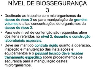 NÍVEL DE BIOSSEGURANÇA
                3
• Destinado ao trabalho com microrganismos da
  classe de risco 3 ou para manipulação de grandes
  volumes e altas concentrações de organismos da
  classe de risco 2.
• Para este nível de contenção são requeridos além
  dos itens referidos no nível 2, desenho e construção
  laboratoriais especiais.
• Deve ser mantido controle rígido quanto a operação,
  inspeção e manutenção das instalações e
  equipamentos e o pessoal técnico deve receber
  treinamento específico sobre procedimentos de
  segurança para a manipulação destes
  microrganismos.
 