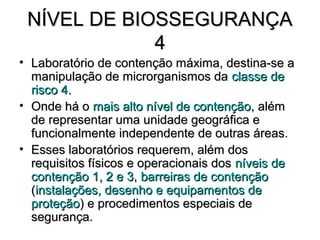 NÍVEL DE BIOSSEGURANÇA
             4
• Laboratório de contenção máxima, destina-se a
  manipulação de microrganismos da classe de
  risco 4.
• Onde há o mais alto nível de contenção, além
  de representar uma unidade geográfica e
  funcionalmente independente de outras áreas.
• Esses laboratórios requerem, além dos
  requisitos físicos e operacionais dos níveis de
  contenção 1, 2 e 3, barreiras de contenção
  (instalações, desenho e equipamentos de
  proteção) e procedimentos especiais de
  segurança.
 
