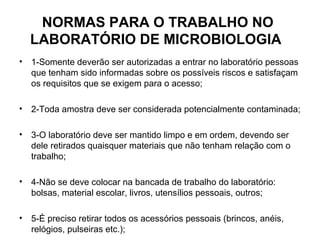 NORMAS PARA O TRABALHO NO
    LABORATÓRIO DE MICROBIOLOGIA
•   1-Somente deverão ser autorizadas a entrar no laboratório pessoas
    que tenham sido informadas sobre os possíveis riscos e satisfaçam
    os requisitos que se exigem para o acesso;

•   2-Toda amostra deve ser considerada potencialmente contaminada;

•   3-O laboratório deve ser mantido limpo e em ordem, devendo ser
    dele retirados quaisquer materiais que não tenham relação com o
    trabalho;

•   4-Não se deve colocar na bancada de trabalho do laboratório:
    bolsas, material escolar, livros, utensílios pessoais, outros;

•   5-É preciso retirar todos os acessórios pessoais (brincos, anéis,
    relógios, pulseiras etc.);
 