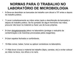 NORMAS PARA O TRABALHO NO
       LABORATÓRIO DE MICROBIOLOGIA
•   6-Deve-se desinfetar as bancadas de trabalho com álcool a 70º antes e depois
    do trabalho prático;

•   7-Lavar cuidadosamente as mãos antes (após a desinfecção da bancada) e
    depois do trabalho prático. Se for portador de algum ferimento nas mãos,
    procurar não tocar no material ou fazer uso de luvas próprias.

•   8-Usar obrigatoriamente jaleco no laboratório (protege o vestuário de
    contaminação e de manchas provocadas pelos reagentes).

•   9-Usar sapatos fechados e confortáveis.

•   10-Não comer, beber, fumar ou aplicar comésticos no laboratório.

•   11-Não levar à boca o material de trabalho (lápis, canetas, etc) e evitar colocar
    as mãos na boca, nos olhos e no nariz.
 