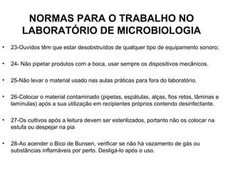 NORMAS PARA O TRABALHO NO
        LABORATÓRIO DE MICROBIOLOGIA
•   23-Ouvidos têm que estar desobstruídos de qualquer tipo de equipamento sonoro;

•   24- Não pipetar produtos com a boca, usar sempre os dispositivos mecânicos.

•   25-Não levar o material usado nas aulas práticas para fora do laboratório.

•   26-Colocar o material contaminado (pipetas, espátulas, alças, fios retos, lâminas e
    lamínulas) após a sua utilização em recipientes próprios contendo desinfectante.

•   27-Os cultivos após a leitura devem ser esterilizados, portanto não os colocar na
    estufa ou despejar na pia

•   28-Ao acender o Bico de Bunsen, verificar se não há vazamento de gás ou
    substâncias inflamáveis por perto. Desligá-lo após o uso.
 