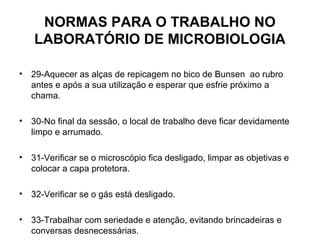 NORMAS PARA O TRABALHO NO
    LABORATÓRIO DE MICROBIOLOGIA

•   29-Aquecer as alças de repicagem no bico de Bunsen ao rubro
    antes e após a sua utilização e esperar que esfrie próximo a
    chama.

•   30-No final da sessão, o local de trabalho deve ficar devidamente
    limpo e arrumado.

•   31-Verificar se o microscópio fica desligado, limpar as objetivas e
    colocar a capa protetora.

•   32-Verificar se o gás está desligado.

•   33-Trabalhar com seriedade e atenção, evitando brincadeiras e
    conversas desnecessárias.
 