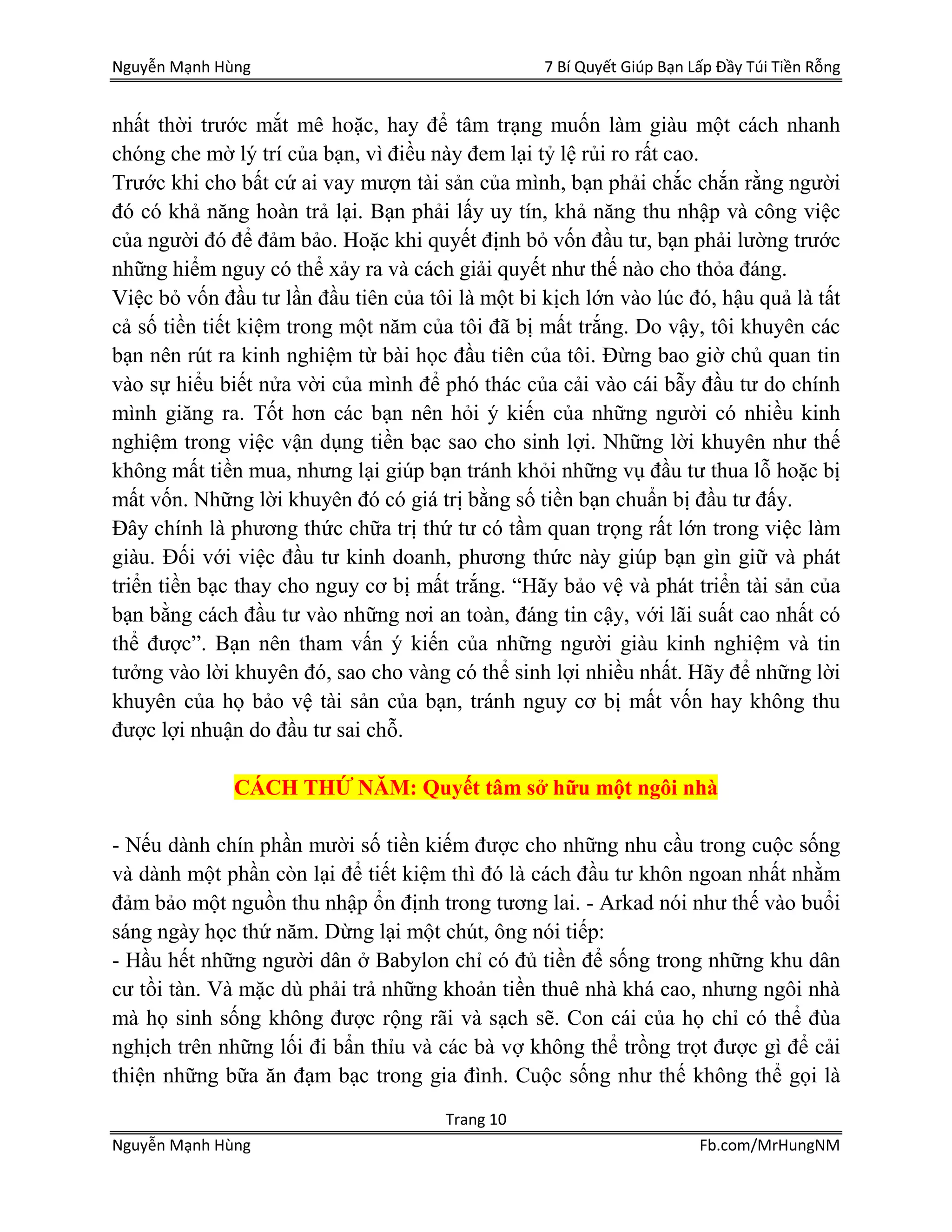 Nguyễn Mạnh Hùng 7 Bí Quyết Giúp Bạn Lấp Đầy Túi Tiền Rỗng
Trang 10
Nguyễn Mạnh Hùng Fb.com/MrHungNM
nhất thời trước mắt mê hoặc, hay để tâm trạng muốn làm giàu một cách nhanh
chóng che mờ lý trí của bạn, vì điều này đem lại tỷ lệ rủi ro rất cao.
Trước khi cho bất cứ ai vay mượn tài sản của mình, bạn phải chắc chắn rằng người
đó có khả năng hoàn trả lại. Bạn phải lấy uy tín, khả năng thu nhập và công việc
của người đó để đảm bảo. Hoặc khi quyết định bỏ vốn đầu tư, bạn phải lường trước
những hiểm nguy có thể xảy ra và cách giải quyết như thế nào cho thỏa đáng.
Việc bỏ vốn đầu tư lần đầu tiên của tôi là một bi kịch lớn vào lúc đó, hậu quả là tất
cả số tiền tiết kiệm trong một năm của tôi đã bị mất trắng. Do vậy, tôi khuyên các
bạn nên rút ra kinh nghiệm từ bài học đầu tiên của tôi. Đừng bao giờ chủ quan tin
vào sự hiểu biết nửa vời của mình để phó thác của cải vào cái bẫy đầu tư do chính
mình giăng ra. Tốt hơn các bạn nên hỏi ý kiến của những người có nhiều kinh
nghiệm trong việc vận dụng tiền bạc sao cho sinh lợi. Những lời khuyên như thế
không mất tiền mua, nhưng lại giúp bạn tránh khỏi những vụ đầu tư thua lỗ hoặc bị
mất vốn. Những lời khuyên đó có giá trị bằng số tiền bạn chuẩn bị đầu tư đấy.
Đây chính là phương thức chữa trị thứ tư có tầm quan trọng rất lớn trong việc làm
giàu. Đối với việc đầu tư kinh doanh, phương thức này giúp bạn gìn giữ và phát
triển tiền bạc thay cho nguy cơ bị mất trắng. “Hãy bảo vệ và phát triển tài sản của
bạn bằng cách đầu tư vào những nơi an toàn, đáng tin cậy, với lãi suất cao nhất có
thể được”. Bạn nên tham vấn ý kiến của những người giàu kinh nghiệm và tin
tưởng vào lời khuyên đó, sao cho vàng có thể sinh lợi nhiều nhất. Hãy để những lời
khuyên của họ bảo vệ tài sản của bạn, tránh nguy cơ bị mất vốn hay không thu
được lợi nhuận do đầu tư sai chỗ.
CÁCH THỨ NĂM: Quyết tâm sở hữu một ngôi nhà
- Nếu dành chín phần mười số tiền kiếm được cho những nhu cầu trong cuộc sống
và dành một phần còn lại để tiết kiệm thì đó là cách đầu tư khôn ngoan nhất nhằm
đảm bảo một nguồn thu nhập ổn định trong tương lai. - Arkad nói như thế vào buổi
sáng ngày học thứ năm. Dừng lại một chút, ông nói tiếp:
- Hầu hết những người dân ở Babylon chỉ có đủ tiền để sống trong những khu dân
cư tồi tàn. Và mặc dù phải trả những khoản tiền thuê nhà khá cao, nhưng ngôi nhà
mà họ sinh sống không được rộng rãi và sạch sẽ. Con cái của họ chỉ có thể đùa
nghịch trên những lối đi bẩn thỉu và các bà vợ không thể trồng trọt được gì để cải
thiện những bữa ăn đạm bạc trong gia đình. Cuộc sống như thế không thể gọi là
 