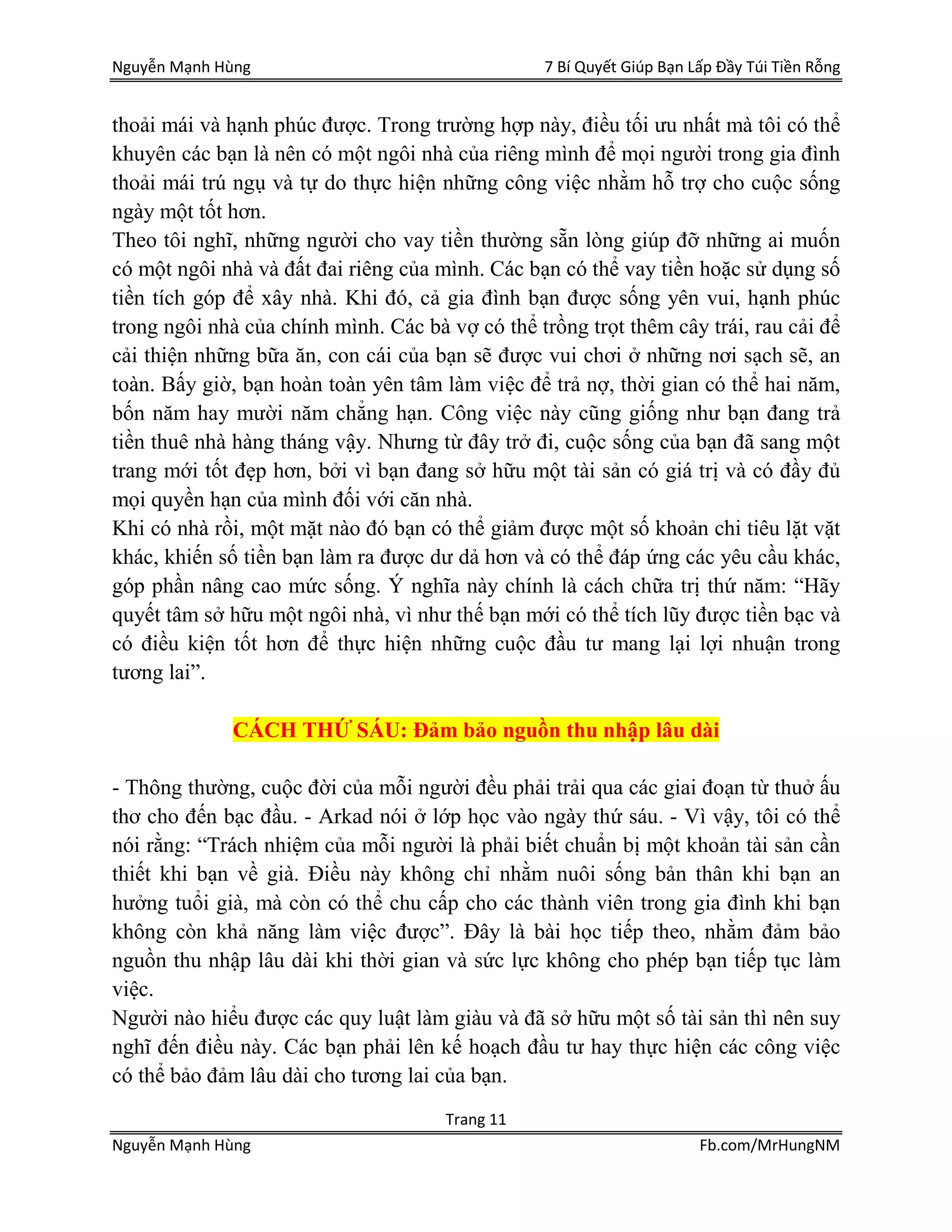 Nguyễn Mạnh Hùng 7 Bí Quyết Giúp Bạn Lấp Đầy Túi Tiền Rỗng
Trang 11
Nguyễn Mạnh Hùng Fb.com/MrHungNM
thoải mái và hạnh phúc được. Trong trường hợp này, điều tối ưu nhất mà tôi có thể
khuyên các bạn là nên có một ngôi nhà của riêng mình để mọi người trong gia đình
thoải mái trú ngụ và tự do thực hiện những công việc nhằm hỗ trợ cho cuộc sống
ngày một tốt hơn.
Theo tôi nghĩ, những người cho vay tiền thường sẵn lòng giúp đỡ những ai muốn
có một ngôi nhà và đất đai riêng của mình. Các bạn có thể vay tiền hoặc sử dụng số
tiền tích góp để xây nhà. Khi đó, cả gia đình bạn được sống yên vui, hạnh phúc
trong ngôi nhà của chính mình. Các bà vợ có thể trồng trọt thêm cây trái, rau cải để
cải thiện những bữa ăn, con cái của bạn sẽ được vui chơi ở những nơi sạch sẽ, an
toàn. Bấy giờ, bạn hoàn toàn yên tâm làm việc để trả nợ, thời gian có thể hai năm,
bốn năm hay mười năm chẳng hạn. Công việc này cũng giống như bạn đang trả
tiền thuê nhà hàng tháng vậy. Nhưng từ đây trở đi, cuộc sống của bạn đã sang một
trang mới tốt đẹp hơn, bởi vì bạn đang sở hữu một tài sản có giá trị và có đầy đủ
mọi quyền hạn của mình đối với căn nhà.
Khi có nhà rồi, một mặt nào đó bạn có thể giảm được một số khoản chi tiêu lặt vặt
khác, khiến số tiền bạn làm ra được dư dả hơn và có thể đáp ứng các yêu cầu khác,
góp phần nâng cao mức sống. Ý nghĩa này chính là cách chữa trị thứ năm: “Hãy
quyết tâm sở hữu một ngôi nhà, vì như thế bạn mới có thể tích lũy được tiền bạc và
có điều kiện tốt hơn để thực hiện những cuộc đầu tư mang lại lợi nhuận trong
tương lai”.
CÁCH THỨ SÁU: Đảm bảo nguồn thu nhập lâu dài
- Thông thường, cuộc đời của mỗi người đều phải trải qua các giai đoạn từ thuở ấu
thơ cho đến bạc đầu. - Arkad nói ở lớp học vào ngày thứ sáu. - Vì vậy, tôi có thể
nói rằng: “Trách nhiệm của mỗi người là phải biết chuẩn bị một khoản tài sản cần
thiết khi bạn về già. Điều này không chỉ nhằm nuôi sống bản thân khi bạn an
hưởng tuổi già, mà còn có thể chu cấp cho các thành viên trong gia đình khi bạn
không còn khả năng làm việc được”. Đây là bài học tiếp theo, nhằm đảm bảo
nguồn thu nhập lâu dài khi thời gian và sức lực không cho phép bạn tiếp tục làm
việc.
Người nào hiểu được các quy luật làm giàu và đã sở hữu một số tài sản thì nên suy
nghĩ đến điều này. Các bạn phải lên kế hoạch đầu tư hay thực hiện các công việc
có thể bảo đảm lâu dài cho tương lai của bạn.
 
