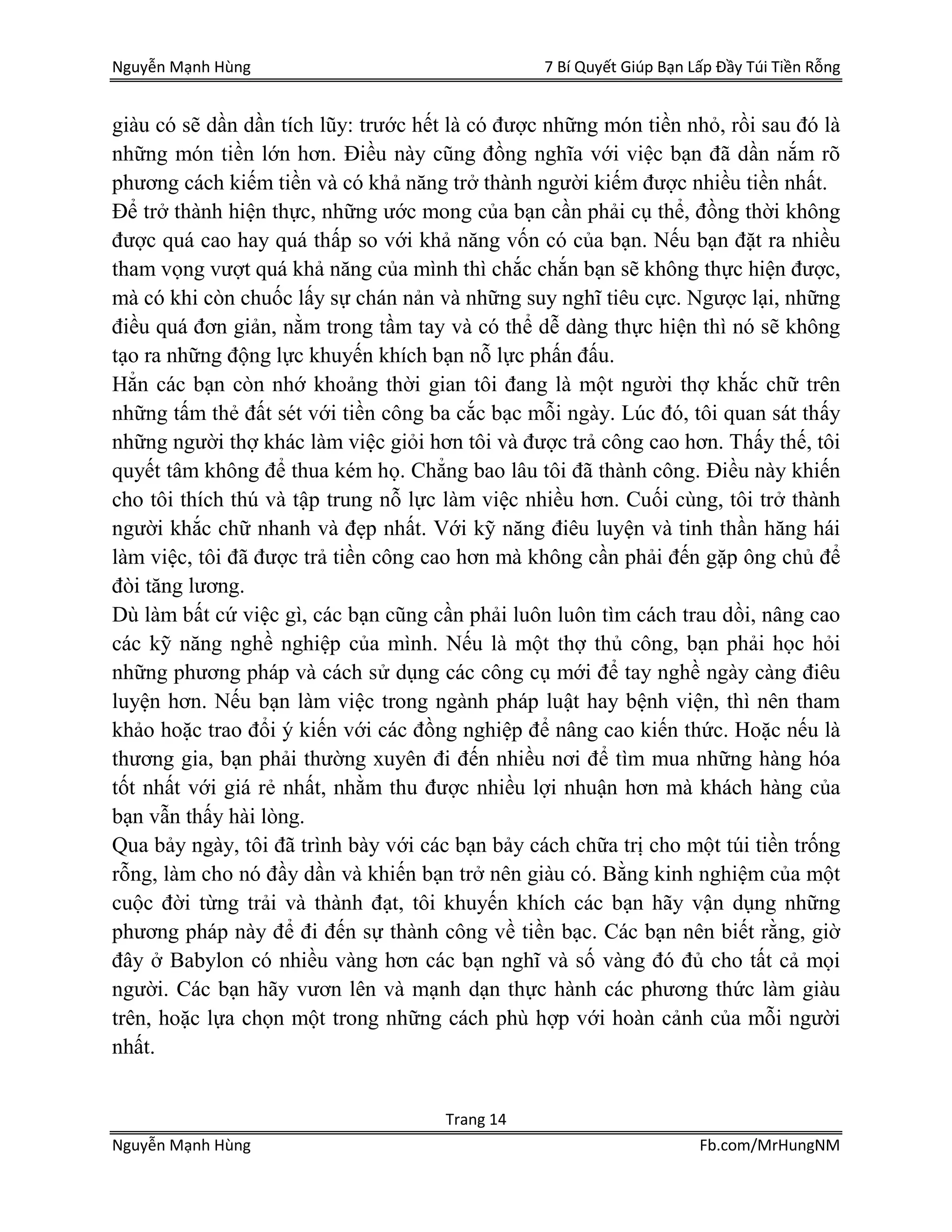 Nguyễn Mạnh Hùng 7 Bí Quyết Giúp Bạn Lấp Đầy Túi Tiền Rỗng
Trang 14
Nguyễn Mạnh Hùng Fb.com/MrHungNM
giàu có sẽ dần dần tích lũy: trước hết là có được những món tiền nhỏ, rồi sau đó là
những món tiền lớn hơn. Điều này cũng đồng nghĩa với việc bạn đã dần nắm rõ
phương cách kiếm tiền và có khả năng trở thành người kiếm được nhiều tiền nhất.
Để trở thành hiện thực, những ước mong của bạn cần phải cụ thể, đồng thời không
được quá cao hay quá thấp so với khả năng vốn có của bạn. Nếu bạn đặt ra nhiều
tham vọng vượt quá khả năng của mình thì chắc chắn bạn sẽ không thực hiện được,
mà có khi còn chuốc lấy sự chán nản và những suy nghĩ tiêu cực. Ngược lại, những
điều quá đơn giản, nằm trong tầm tay và có thể dễ dàng thực hiện thì nó sẽ không
tạo ra những động lực khuyến khích bạn nỗ lực phấn đấu.
Hẳn các bạn còn nhớ khoảng thời gian tôi đang là một người thợ khắc chữ trên
những tấm thẻ đất sét với tiền công ba cắc bạc mỗi ngày. Lúc đó, tôi quan sát thấy
những người thợ khác làm việc giỏi hơn tôi và được trả công cao hơn. Thấy thế, tôi
quyết tâm không để thua kém họ. Chẳng bao lâu tôi đã thành công. Điều này khiến
cho tôi thích thú và tập trung nỗ lực làm việc nhiều hơn. Cuối cùng, tôi trở thành
người khắc chữ nhanh và đẹp nhất. Với kỹ năng điêu luyện và tinh thần hăng hái
làm việc, tôi đã được trả tiền công cao hơn mà không cần phải đến gặp ông chủ để
đòi tăng lương.
Dù làm bất cứ việc gì, các bạn cũng cần phải luôn luôn tìm cách trau dồi, nâng cao
các kỹ năng nghề nghiệp của mình. Nếu là một thợ thủ công, bạn phải học hỏi
những phương pháp và cách sử dụng các công cụ mới để tay nghề ngày càng điêu
luyện hơn. Nếu bạn làm việc trong ngành pháp luật hay bệnh viện, thì nên tham
khảo hoặc trao đổi ý kiến với các đồng nghiệp để nâng cao kiến thức. Hoặc nếu là
thương gia, bạn phải thường xuyên đi đến nhiều nơi để tìm mua những hàng hóa
tốt nhất với giá rẻ nhất, nhằm thu được nhiều lợi nhuận hơn mà khách hàng của
bạn vẫn thấy hài lòng.
Qua bảy ngày, tôi đã trình bày với các bạn bảy cách chữa trị cho một túi tiền trống
rỗng, làm cho nó đầy dần và khiến bạn trở nên giàu có. Bằng kinh nghiệm của một
cuộc đời từng trải và thành đạt, tôi khuyến khích các bạn hãy vận dụng những
phương pháp này để đi đến sự thành công về tiền bạc. Các bạn nên biết rằng, giờ
đây ở Babylon có nhiều vàng hơn các bạn nghĩ và số vàng đó đủ cho tất cả mọi
người. Các bạn hãy vươn lên và mạnh dạn thực hành các phương thức làm giàu
trên, hoặc lựa chọn một trong những cách phù hợp với hoàn cảnh của mỗi người
nhất.
 