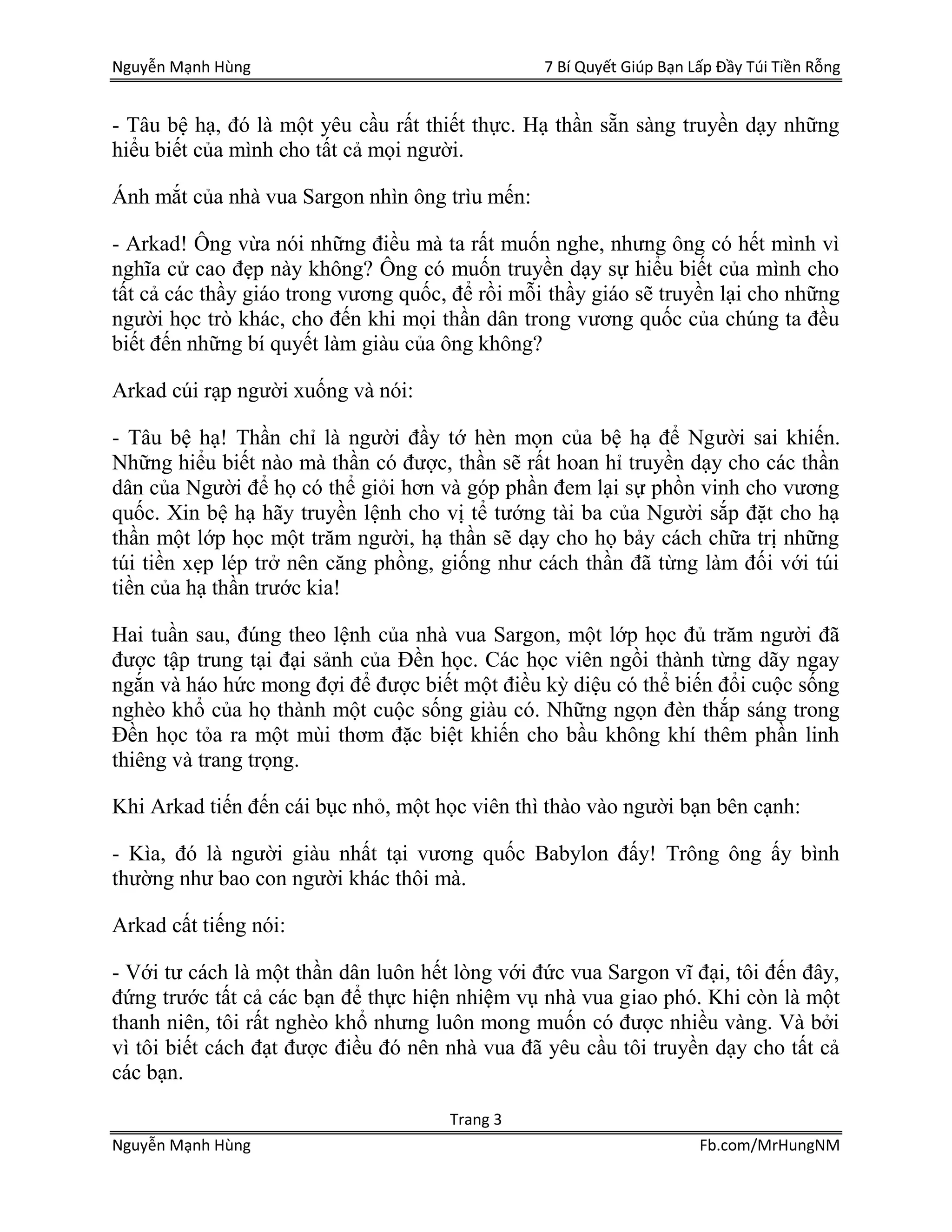 Nguyễn Mạnh Hùng 7 Bí Quyết Giúp Bạn Lấp Đầy Túi Tiền Rỗng
Trang 3
Nguyễn Mạnh Hùng Fb.com/MrHungNM
- Tâu bệ hạ, đó là một yêu cầu rất thiết thực. Hạ thần sẵn sàng truyền dạy những
hiểu biết của mình cho tất cả mọi người.
Ánh mắt của nhà vua Sargon nhìn ông trìu mến:
- Arkad! Ông vừa nói những điều mà ta rất muốn nghe, nhưng ông có hết mình vì
nghĩa cử cao đẹp này không? Ông có muốn truyền dạy sự hiểu biết của mình cho
tất cả các thầy giáo trong vương quốc, để rồi mỗi thầy giáo sẽ truyền lại cho những
người học trò khác, cho đến khi mọi thần dân trong vương quốc của chúng ta đều
biết đến những bí quyết làm giàu của ông không?
Arkad cúi rạp người xuống và nói:
- Tâu bệ hạ! Thần chỉ là người đầy tớ hèn mọn của bệ hạ để Người sai khiến.
Những hiểu biết nào mà thần có được, thần sẽ rất hoan hỉ truyền dạy cho các thần
dân của Người để họ có thể giỏi hơn và góp phần đem lại sự phồn vinh cho vương
quốc. Xin bệ hạ hãy truyền lệnh cho vị tể tướng tài ba của Người sắp đặt cho hạ
thần một lớp học một trăm người, hạ thần sẽ dạy cho họ bảy cách chữa trị những
túi tiền xẹp lép trở nên căng phồng, giống như cách thần đã từng làm đối với túi
tiền của hạ thần trước kia!
Hai tuần sau, đúng theo lệnh của nhà vua Sargon, một lớp học đủ trăm người đã
được tập trung tại đại sảnh của Đền học. Các học viên ngồi thành từng dãy ngay
ngắn và háo hức mong đợi để được biết một điều kỳ diệu có thể biến đổi cuộc sống
nghèo khổ của họ thành một cuộc sống giàu có. Những ngọn đèn thắp sáng trong
Đền học tỏa ra một mùi thơm đặc biệt khiến cho bầu không khí thêm phần linh
thiêng và trang trọng.
Khi Arkad tiến đến cái bục nhỏ, một học viên thì thào vào người bạn bên cạnh:
- Kìa, đó là người giàu nhất tại vương quốc Babylon đấy! Trông ông ấy bình
thường như bao con người khác thôi mà.
Arkad cất tiếng nói:
- Với tư cách là một thần dân luôn hết lòng với đức vua Sargon vĩ đại, tôi đến đây,
đứng trước tất cả các bạn để thực hiện nhiệm vụ nhà vua giao phó. Khi còn là một
thanh niên, tôi rất nghèo khổ nhưng luôn mong muốn có được nhiều vàng. Và bởi
vì tôi biết cách đạt được điều đó nên nhà vua đã yêu cầu tôi truyền dạy cho tất cả
các bạn.
 