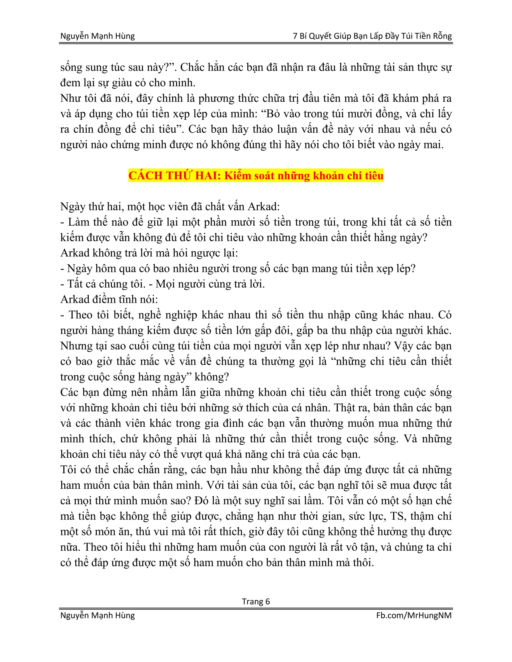 Nguyễn Mạnh Hùng 7 Bí Quyết Giúp Bạn Lấp Đầy Túi Tiền Rỗng
Trang 6
Nguyễn Mạnh Hùng Fb.com/MrHungNM
sống sung túc sau này?”. Chắc hẳn các bạn đã nhận ra đâu là những tài sản thực sự
đem lại sự giàu có cho mình.
Như tôi đã nói, đây chính là phương thức chữa trị đầu tiên mà tôi đã khám phá ra
và áp dụng cho túi tiền xẹp lép của mình: “Bỏ vào trong túi mười đồng, và chỉ lấy
ra chín đồng để chi tiêu”. Các bạn hãy thảo luận vấn đề này với nhau và nếu có
người nào chứng minh được nó không đúng thì hãy nói cho tôi biết vào ngày mai.
CÁCH THỨ HAI: Kiểm soát những khoản chi tiêu
Ngày thứ hai, một học viên đã chất vấn Arkad:
- Làm thế nào để giữ lại một phần mười số tiền trong túi, trong khi tất cả số tiền
kiếm được vẫn không đủ để tôi chi tiêu vào những khoản cần thiết hằng ngày?
Arkad không trả lời mà hỏi ngược lại:
- Ngày hôm qua có bao nhiêu người trong số các bạn mang túi tiền xẹp lép?
- Tất cả chúng tôi. - Mọi người cùng trả lời.
Arkad điềm tĩnh nói:
- Theo tôi biết, nghề nghiệp khác nhau thì số tiền thu nhập cũng khác nhau. Có
người hàng tháng kiếm được số tiền lớn gấp đôi, gấp ba thu nhập của người khác.
Nhưng tại sao cuối cùng túi tiền của mọi người vẫn xẹp lép như nhau? Vậy các bạn
có bao giờ thắc mắc về vấn đề chúng ta thường gọi là “những chi tiêu cần thiết
trong cuộc sống hàng ngày” không?
Các bạn đừng nên nhầm lẫn giữa những khoản chi tiêu cần thiết trong cuộc sống
với những khoản chi tiêu bởi những sở thích của cá nhân. Thật ra, bản thân các bạn
và các thành viên khác trong gia đình các bạn vẫn thường muốn mua những thứ
mình thích, chứ không phải là những thứ cần thiết trong cuộc sống. Và những
khoản chi tiêu này có thể vượt quá khả năng chi trả của các bạn.
Tôi có thể chắc chắn rằng, các bạn hầu như không thể đáp ứng được tất cả những
ham muốn của bản thân mình. Với tài sản của tôi, các bạn nghĩ tôi sẽ mua được tất
cả mọi thứ mình muốn sao? Đó là một suy nghĩ sai lầm. Tôi vẫn có một số hạn chế
mà tiền bạc không thể giúp được, chẳng hạn như thời gian, sức lực, TS, thậm chí
một số món ăn, thú vui mà tôi rất thích, giờ đây tôi cũng không thể hưởng thụ được
nữa. Theo tôi hiểu thì những ham muốn của con người là rất vô tận, và chúng ta chỉ
có thể đáp ứng được một số ham muốn cho bản thân mình mà thôi.
 