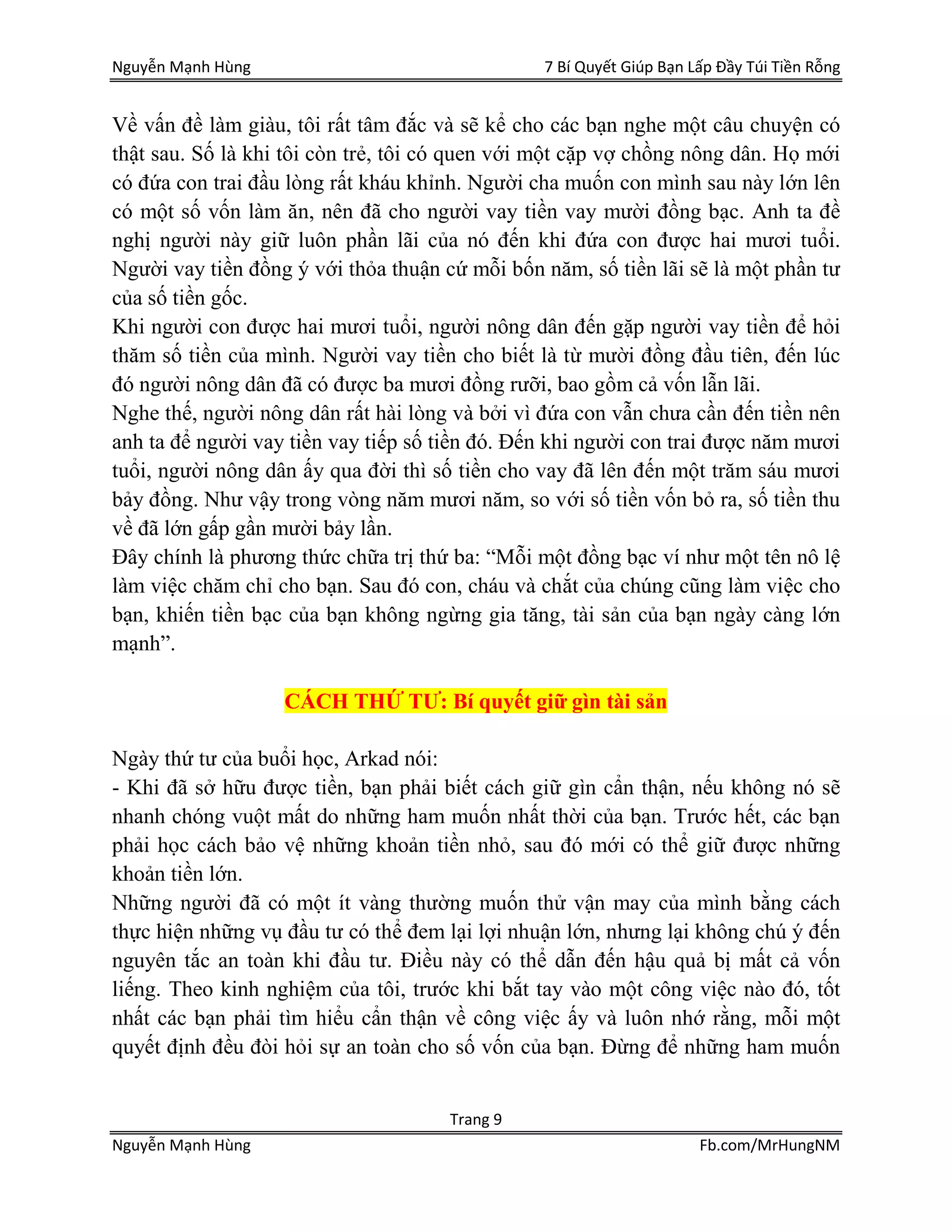 Nguyễn Mạnh Hùng 7 Bí Quyết Giúp Bạn Lấp Đầy Túi Tiền Rỗng
Trang 9
Nguyễn Mạnh Hùng Fb.com/MrHungNM
Về vấn đề làm giàu, tôi rất tâm đắc và sẽ kể cho các bạn nghe một câu chuyện có
thật sau. Số là khi tôi còn trẻ, tôi có quen với một cặp vợ chồng nông dân. Họ mới
có đứa con trai đầu lòng rất kháu khỉnh. Người cha muốn con mình sau này lớn lên
có một số vốn làm ăn, nên đã cho người vay tiền vay mười đồng bạc. Anh ta đề
nghị người này giữ luôn phần lãi của nó đến khi đứa con được hai mươi tuổi.
Người vay tiền đồng ý với thỏa thuận cứ mỗi bốn năm, số tiền lãi sẽ là một phần tư
của số tiền gốc.
Khi người con được hai mươi tuổi, người nông dân đến gặp người vay tiền để hỏi
thăm số tiền của mình. Người vay tiền cho biết là từ mười đồng đầu tiên, đến lúc
đó người nông dân đã có được ba mươi đồng rưỡi, bao gồm cả vốn lẫn lãi.
Nghe thế, người nông dân rất hài lòng và bởi vì đứa con vẫn chưa cần đến tiền nên
anh ta để người vay tiền vay tiếp số tiền đó. Đến khi người con trai được năm mươi
tuổi, người nông dân ấy qua đời thì số tiền cho vay đã lên đến một trăm sáu mươi
bảy đồng. Như vậy trong vòng năm mươi năm, so với số tiền vốn bỏ ra, số tiền thu
về đã lớn gấp gần mười bảy lần.
Đây chính là phương thức chữa trị thứ ba: “Mỗi một đồng bạc ví như một tên nô lệ
làm việc chăm chỉ cho bạn. Sau đó con, cháu và chắt của chúng cũng làm việc cho
bạn, khiến tiền bạc của bạn không ngừng gia tăng, tài sản của bạn ngày càng lớn
mạnh”.
CÁCH THỨ TƯ: Bí quyết giữ gìn tài sản
Ngày thứ tư của buổi học, Arkad nói:
- Khi đã sở hữu được tiền, bạn phải biết cách giữ gìn cẩn thận, nếu không nó sẽ
nhanh chóng vuột mất do những ham muốn nhất thời của bạn. Trước hết, các bạn
phải học cách bảo vệ những khoản tiền nhỏ, sau đó mới có thể giữ được những
khoản tiền lớn.
Những người đã có một ít vàng thường muốn thử vận may của mình bằng cách
thực hiện những vụ đầu tư có thể đem lại lợi nhuận lớn, nhưng lại không chú ý đến
nguyên tắc an toàn khi đầu tư. Điều này có thể dẫn đến hậu quả bị mất cả vốn
liếng. Theo kinh nghiệm của tôi, trước khi bắt tay vào một công việc nào đó, tốt
nhất các bạn phải tìm hiểu cẩn thận về công việc ấy và luôn nhớ rằng, mỗi một
quyết định đều đòi hỏi sự an toàn cho số vốn của bạn. Đừng để những ham muốn
 