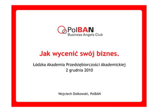 Jak wycenić swój biznes.
Łódzka Akademia Przedsiębiorczości Akademickiej
                2 grudnia 2010




            Wojciech Dołkowski, PolBAN
 