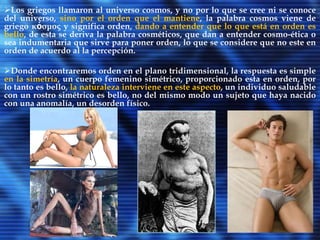 Es así que será Platón quien elaborará las concepciones de belleza que más impacto tendrán en occidente. En primer lugar, tomará de Pitágoras la noción de belleza como armonía y proporción. Y luego, el concepto original de esplendor, según el cual la belleza reside en una suerte de luz ininteligible de la cual el mundo sensible es una mera aproximación: “de la justicia, pues, y de la sensatez y de cuanto hay valioso en las almas no queda resplandor alguno en las imitación de aquí abajo, y solo con esfuerzo y a través de órganos poco claros, les es dado a unos pocos, apoyándose en las imágenes, intuir el género de lo representado.” (Platón, Fedro) La belleza, en síntesis, es para Platón algo independiente de lo físico de manera tal que no tiene por qué corresponderse con una imagen visual. Esto significa, entonces, que ésta es suprasensible y está más allá de lo intelectual., por lo tanto, captar lo verdaderamente bello no es algo posible para todos. 