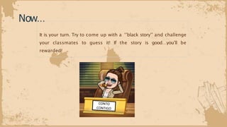 Now…
It is your turn. Try to come up with a ‘’black story’’ and challenge
your classmates to guess it! If the story is good…you’ll be
rewarded!
 
