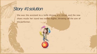 She was the assistant to a knife-thrower in a circus, and the new
shoes made her stand two inches higher, throwing off the aim of
the performer.
Story#
1solution
 