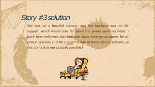 Story#3solution
She was on a hospital elevator, and her husband was on life
support, which would also fail when the power went out.(Note: I
have been informed that hospitals have emergency power for all
critical systems and life support is one of those critical systems, so
this scenario is not actually possible.)
 