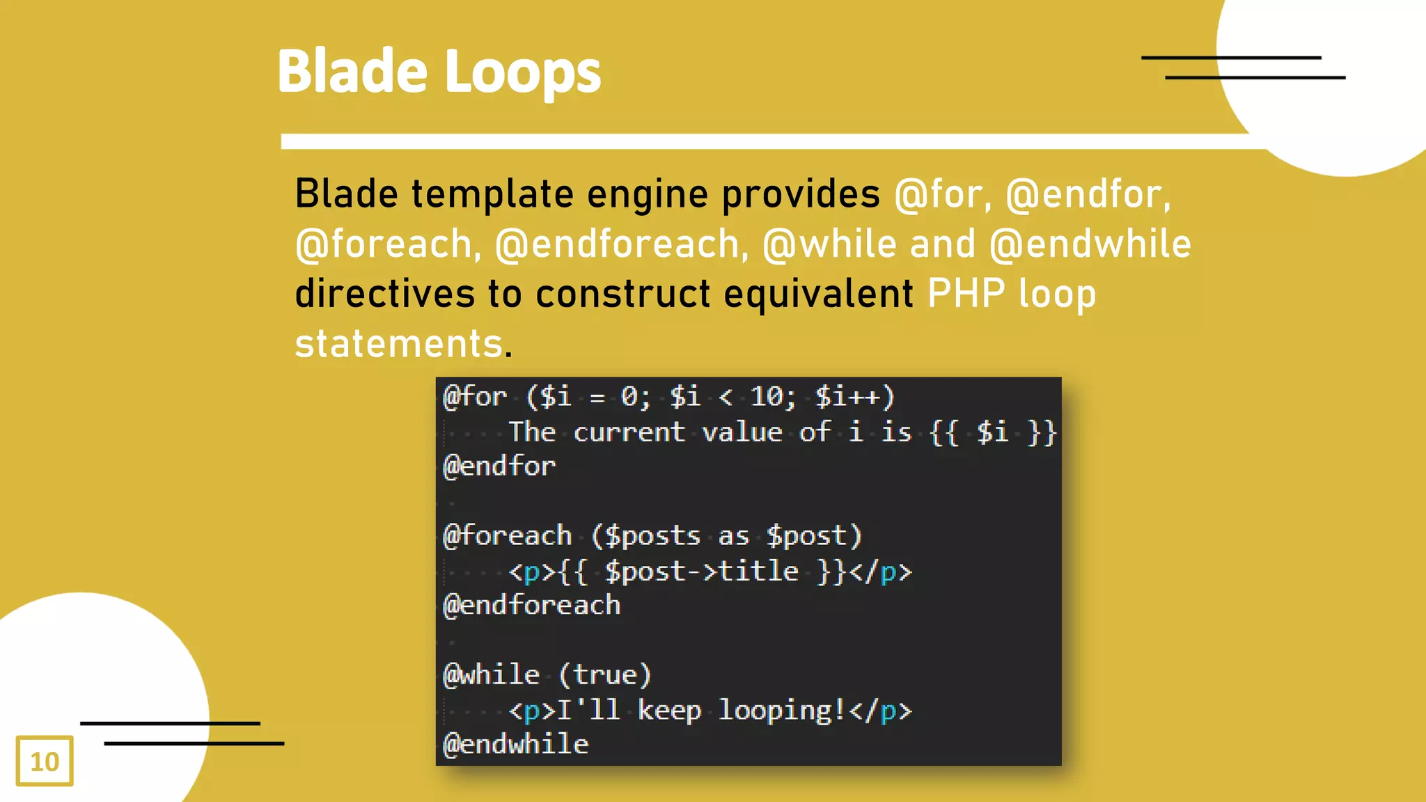 10
Blade template engine provides @for, @endfor,
@foreach, @endforeach, @while and @endwhile
directives to construct equivalent PHP loop
statements.
 