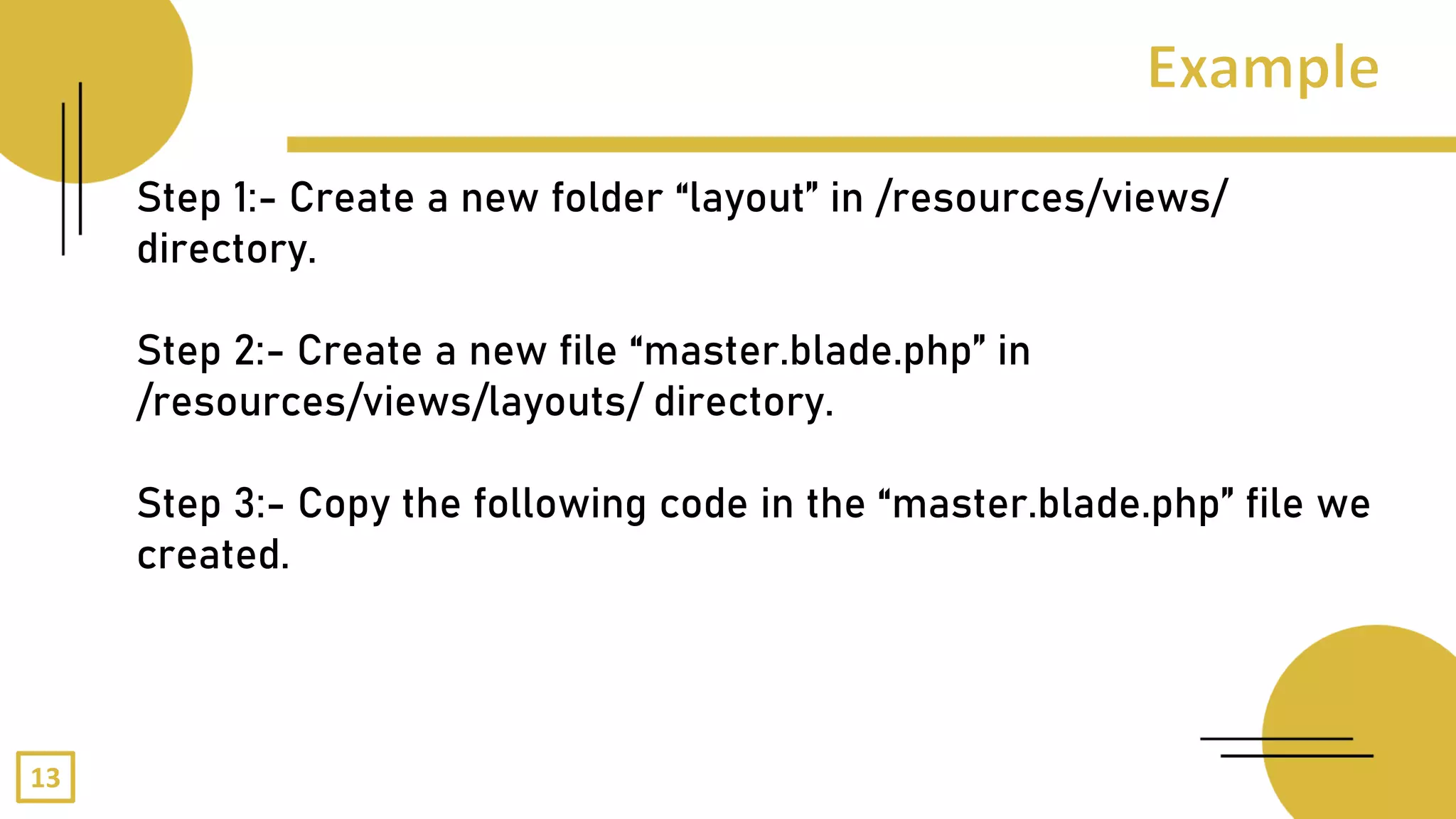 Step 1:- Create a new folder “layout” in /resources/views/
directory.
Step 2:- Create a new file “master.blade.php” in
/resources/views/layouts/ directory.
Step 3:- Copy the following code in the “master.blade.php” file we
created.
13
 