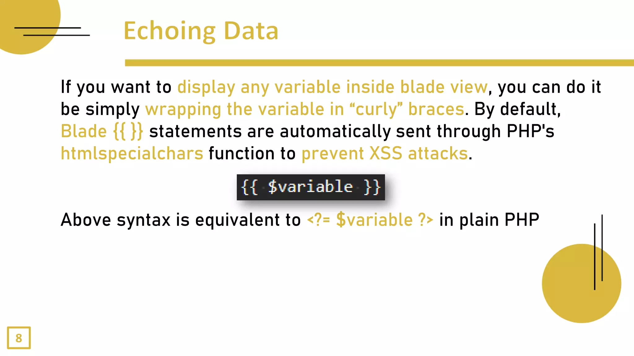 If you want to display any variable inside blade view, you can do it
be simply wrapping the variable in “curly” braces. By default,
Blade {{ }} statements are automatically sent through PHP's
htmlspecialchars function to prevent XSS attacks.
Above syntax is equivalent to <?= $variable ?> in plain PHP
8
 