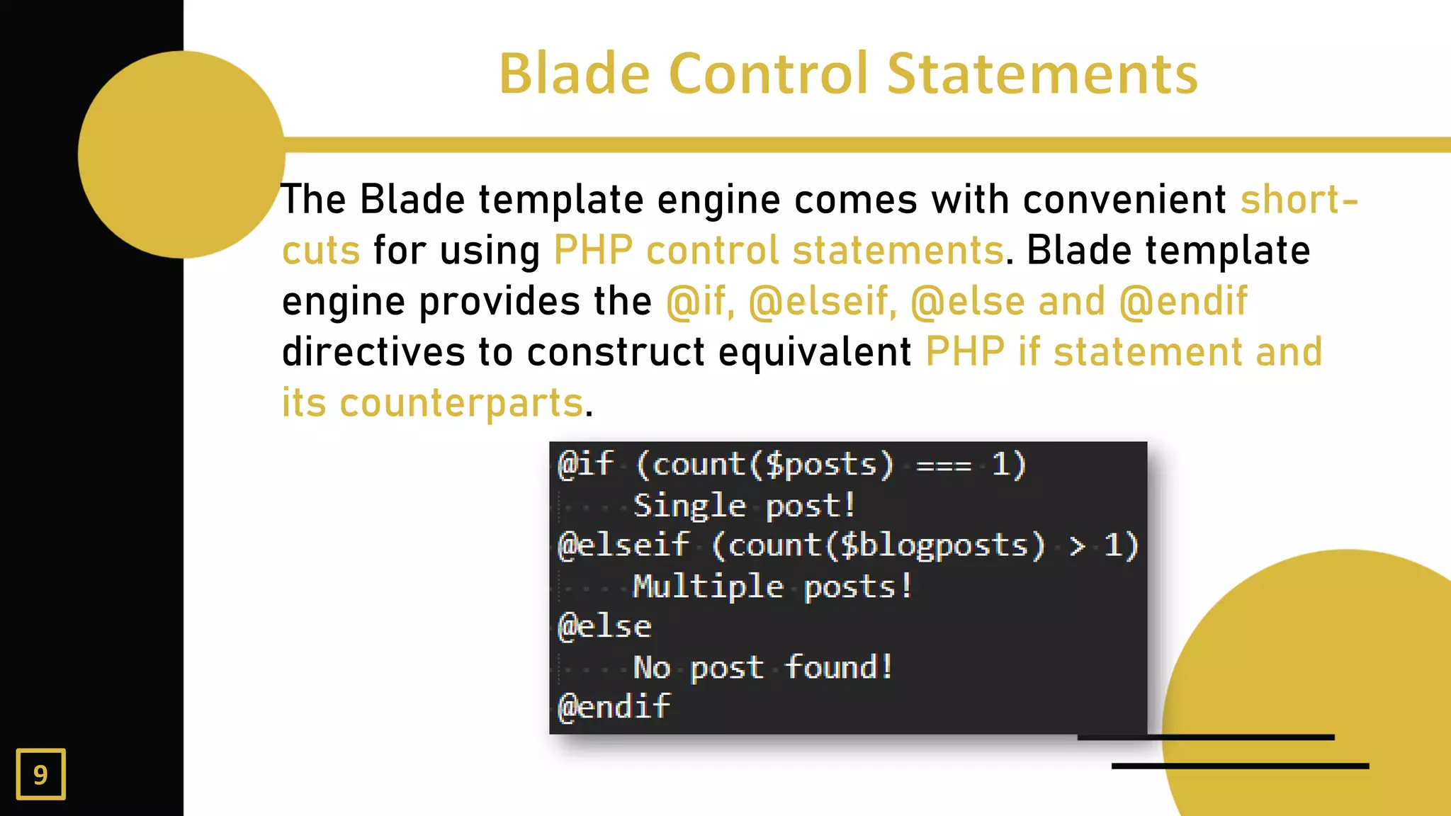 The Blade template engine comes with convenient short-
cuts for using PHP control statements. Blade template
engine provides the @if, @elseif, @else and @endif
directives to construct equivalent PHP if statement and
its counterparts.
9
 