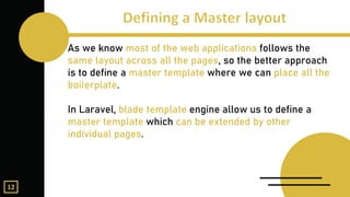 As we know most of the web applications follows the
same layout across all the pages, so the better approach
is to define a master template where we can place all the
boilerplate.
In Laravel, blade template engine allow us to define a
master template which can be extended by other
individual pages.
12
 