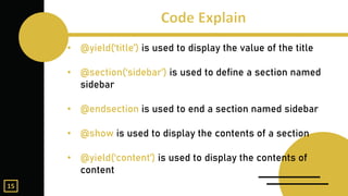 • @yield(‘title’) is used to display the value of the title
• @section(‘sidebar’) is used to define a section named
sidebar
• @endsection is used to end a section named sidebar
• @show is used to display the contents of a section
• @yield(‘content’) is used to display the contents of
content
15
 