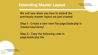 16
We will now show you how to extend the
previously master layout we just created.
Step 1:- Create a new view file page.blade.php in
/resources/views/
Step 2:- Copy the following code in
page.blade.php file
 