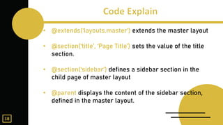 • @extends(‘layouts.master’) extends the master layout
• @section(‘title’, ‘Page Title’) sets the value of the title
section.
• @section(‘sidebar’) defines a sidebar section in the
child page of master layout
• @parent displays the content of the sidebar section,
defined in the master layout.
18
 
