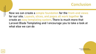 Now we can create a simple foundation for the front-end views
for our site. Layouts, slices, and pages all work together to
create an easy templating system. There is much more that
Laravel Blade Templating and I encourage you to take a look at
what else we can do
20
 