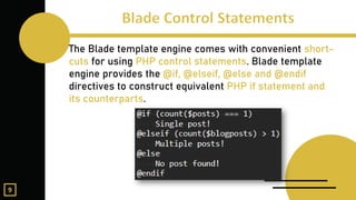 The Blade template engine comes with convenient short-
cuts for using PHP control statements. Blade template
engine provides the @if, @elseif, @else and @endif
directives to construct equivalent PHP if statement and
its counterparts.
9
 