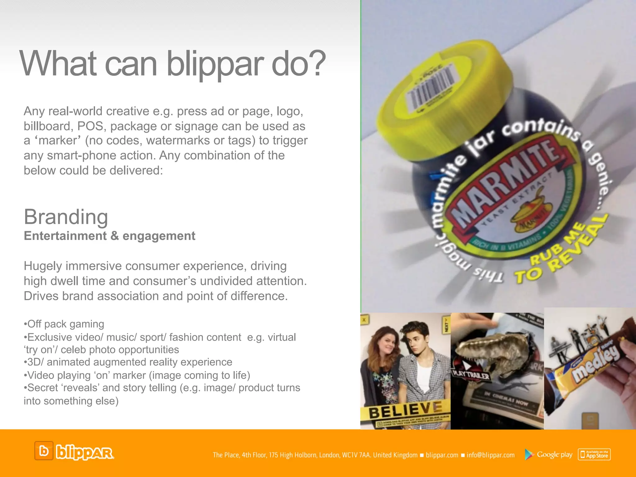 What can blippar do?
Any real-world creative e.g. press ad or page, logo,
billboard, POS, package or signage can be used as
a ‘marker’ (no codes, watermarks or tags) to trigger
any smart-phone action. Any combination of the
below could be delivered:



Branding
Entertainment & engagement

Hugely immersive consumer experience, driving
high dwell time and consumer’s undivided attention.
Drives brand association and point of difference.

• Off pack gaming
• Exclusive video/ music/ sport/ fashion content e.g. virtual
‘try on’/ celeb photo opportunities
• 3D/ animated augmented reality experience
• Video playing ‘on’ marker (image coming to life)
• Secret ‘reveals’ and story telling (e.g. image/ product turns
into something else)
 