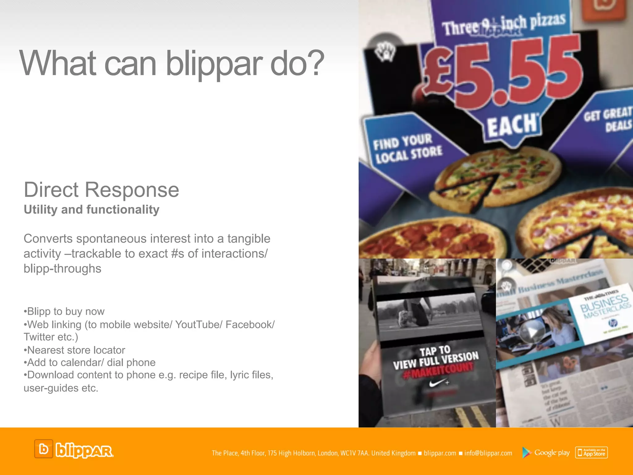 What can blippar do?


Direct Response
Utility and functionality

Converts spontaneous interest into a tangible
activity –trackable to exact #s of interactions/
blipp-throughs


• Blipp to buy now
• Web linking (to mobile website/ YoutTube/ Facebook/
Twitter etc.)
• Nearest store locator
• Add to calendar/ dial phone
• Download content to phone e.g. recipe file, lyric files,
user-guides etc.
 