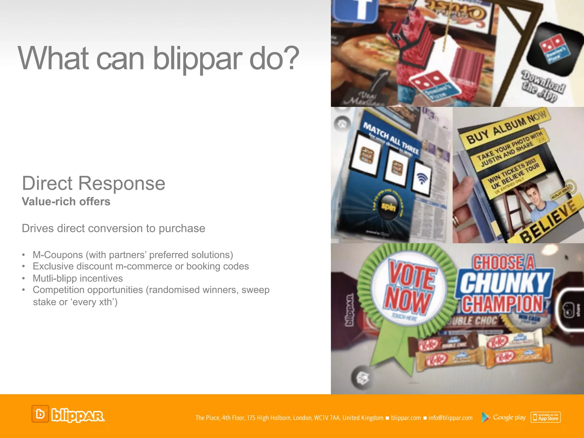What can blippar do?


Direct Response
Value-rich offers

Drives direct conversion to purchase

•    M-Coupons (with partners’ preferred solutions)
•    Exclusive discount m-commerce or booking codes
•    Mutli-blipp incentives
•    Competition opportunities (randomised winners, sweep
     stake or ‘every xth’)
 