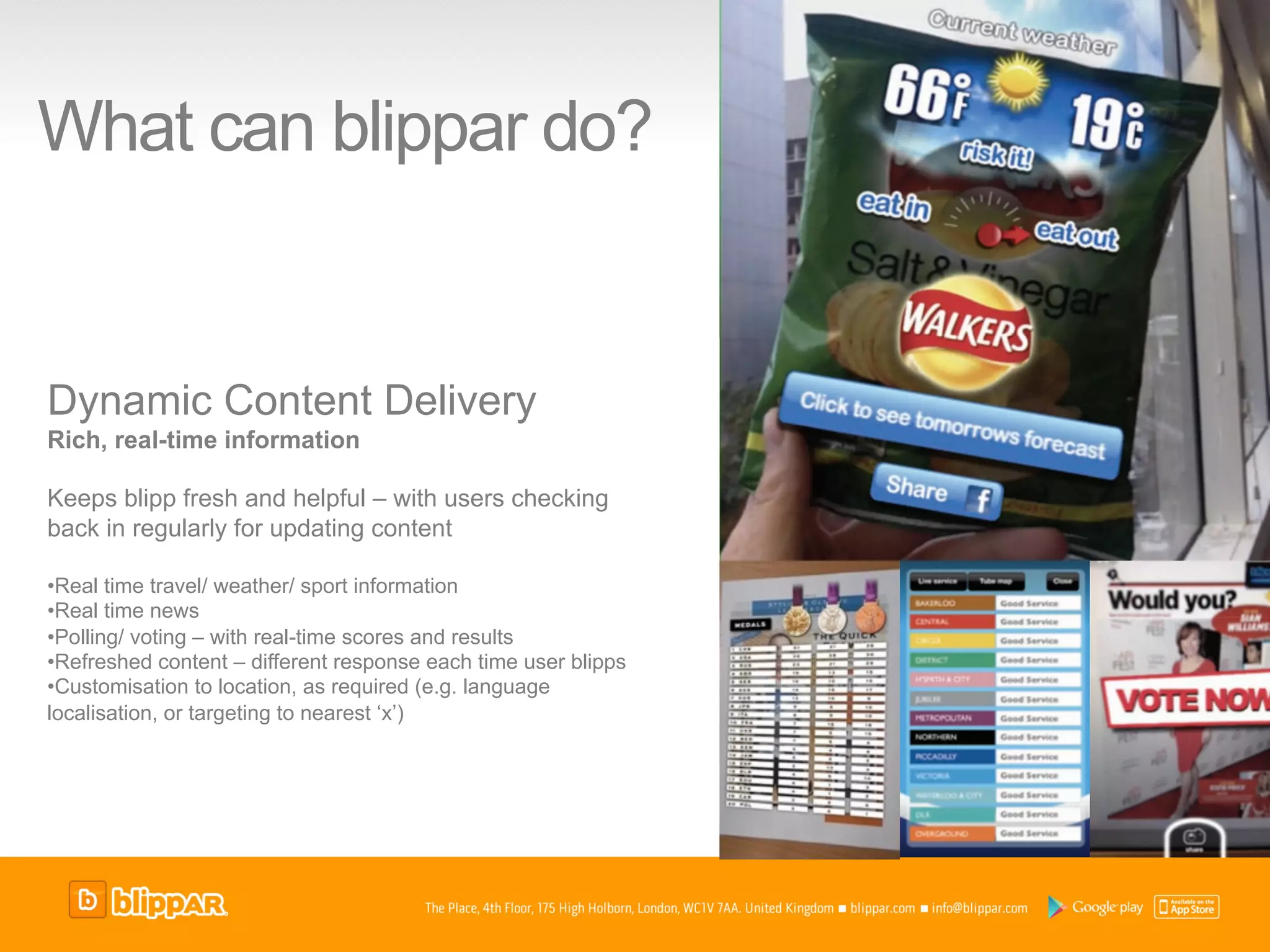 What can blippar do?


Dynamic Content Delivery
Rich, real-time information

Keeps blipp fresh and helpful – with users checking
back in regularly for updating content

• Real time travel/ weather/ sport information
• Real time news
• Polling/ voting – with real-time scores and results
• Refreshed content – different response each time user blipps
• Customisation to location, as required (e.g. language
localisation, or targeting to nearest ‘x’)
 