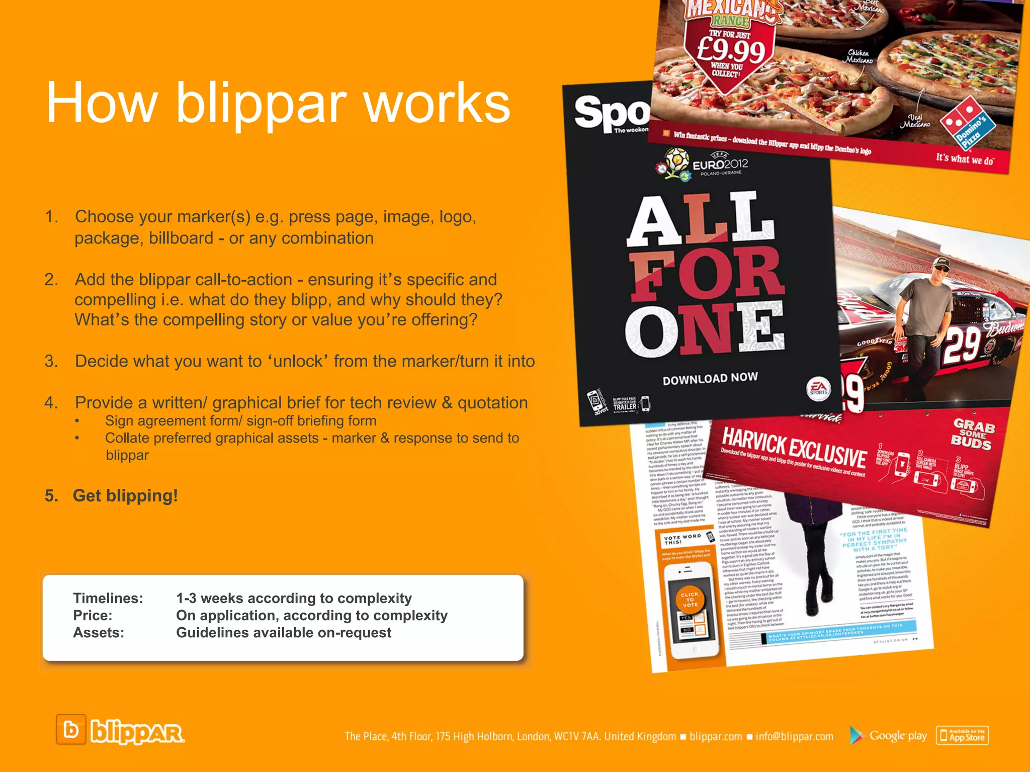 How blippar works
1.  Choose your marker(s) e.g. press page, image, logo,
    package, billboard - or any combination

2.  Add the blippar call-to-action - ensuring it’s specific and
    compelling i.e. what do they blipp, and why should they?
    What’s the compelling story or value you’re offering?

3.  Decide what you want to ‘unlock’ from the marker/turn it into

4.  Provide a written/ graphical brief for tech review & quotation
    •    Sign agreement form/ sign-off briefing form
    •    Collate preferred graphical assets - marker & response to send to
         blippar

5.  Get blipping!




   Timelines:       1-3 weeks according to complexity
   Price:           On application, according to complexity
   Assets:          Guidelines available on-request
 