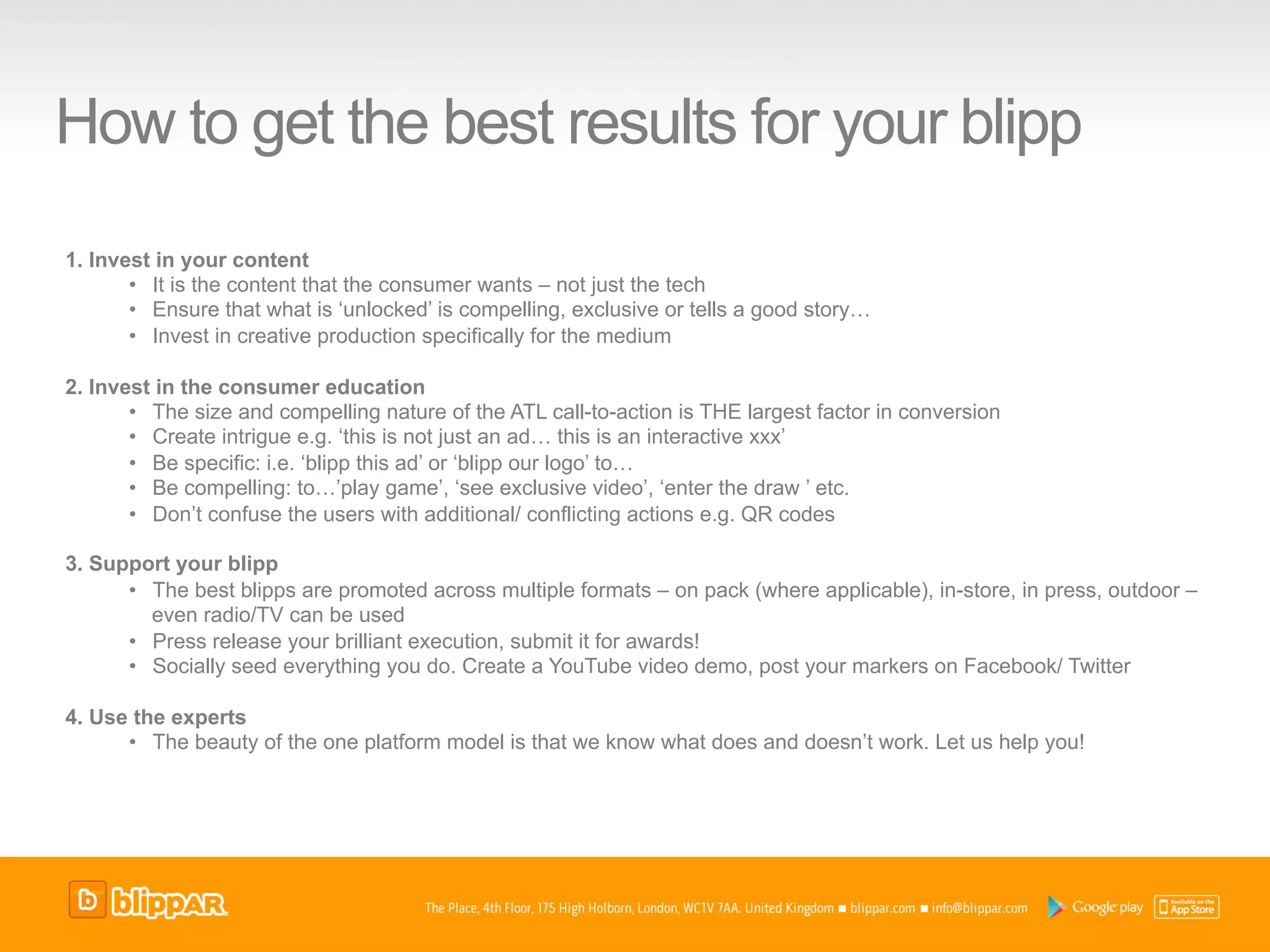 How to get the best results for your blipp
1.  Invest in your content
        •  It is the content that the consumer wants – not just the tech
        •  Ensure that what is ‘unlocked’ is compelling, exclusive or tells a good story…
        •  Invest in creative production specifically for the medium

2.  Invest in the consumer education
        •  The size and compelling nature of the ATL call-to-action is THE largest factor in conversion
        •  Create intrigue e.g. ‘this is not just an ad… this is an interactive xxx’
        •  Be specific: i.e. ‘blipp this ad’ or ‘blipp our logo’ to…
        •  Be compelling: to…’play game’, ‘see exclusive video’, ‘enter the draw ’ etc.
        •  Don’t confuse the users with additional/ conflicting actions e.g. QR codes

3.  Support your blipp
       •  The best blipps are promoted across multiple formats – on pack (where applicable), in-store, in press, outdoor –
          even radio/TV can be used
       •  Press release your brilliant execution, submit it for awards!
       •  Socially seed everything you do. Create a YouTube video demo, post your markers on Facebook/ Twitter

4.  Use the experts
       •  The beauty of the one platform model is that we know what does and doesn’t work. Let us help you!
 