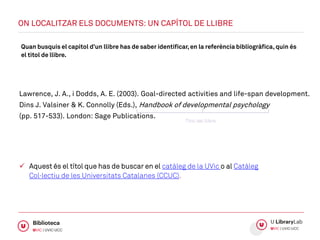 Quan busquis el capítol d’un llibre has de saber identificar,en la referència bibliogràfica, quin és
el títol de llibre.
Lawrence, J. A., i Dodds, A. E. (2003). Goal-directed activities and life-span development.
Dins J. Valsiner & K. Connolly (Eds.), Handbook of developmental psychology
(pp. 517-533). London: Sage Publications.
 Aquest és el títol que has de buscar en el catàleg de la UVic o al Catàleg
Col·lectiu de les Universitats Catalanes (CCUC).
ON LOCALITZAR ELS DOCUMENTS: UN CAPÍTOL DE LLIBRE
Títol del llibre
 