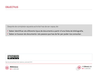 Després de completar aquesta activitat has de ser capaç de:
 Saber identificar els diferents tipus de documents a partir d’una llista de bibliografía.
 Saber on buscar els documents i els passos que has de fer per poder-los consultar.
OBJECTIUS
Darrera actualització del material: juliol del 2019
 