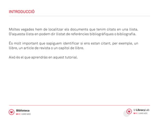 INTRODUCCIÓ
Moltes vegades hem de localitzar els documents que tenim citats en una llista.
D’aquesta llista en podem dir llistat de referències bibliogràfiques o bibliografia.
És molt important que sapiguem identificar si ens estan citant, per exemple, un
llibre, un article de revista o un capítol de llibre.
Això és el que aprendràs en aquest tutorial.
 