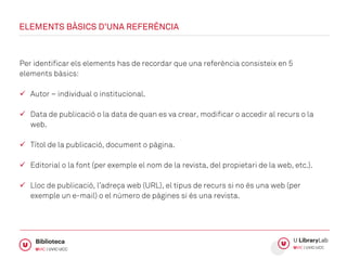 Per identificar els elements has de recordar que una referència consisteix en 5
elements bàsics:
 Autor – individual o institucional.
 Data de publicació o la data de quan es va crear, modificar o accedir al recurs o la
web.
 Títol de la publicació, document o pàgina.
 Editorial o la font (per exemple el nom de la revista, del propietari de la web, etc.).
 Lloc de publicació, l’adreça web (URL), el tipus de recurs si no és una web (per
exemple un e-mail) o el número de pàgines si és una revista.
ELEMENTS BÀSICS D’UNA REFERÈNCIA
 