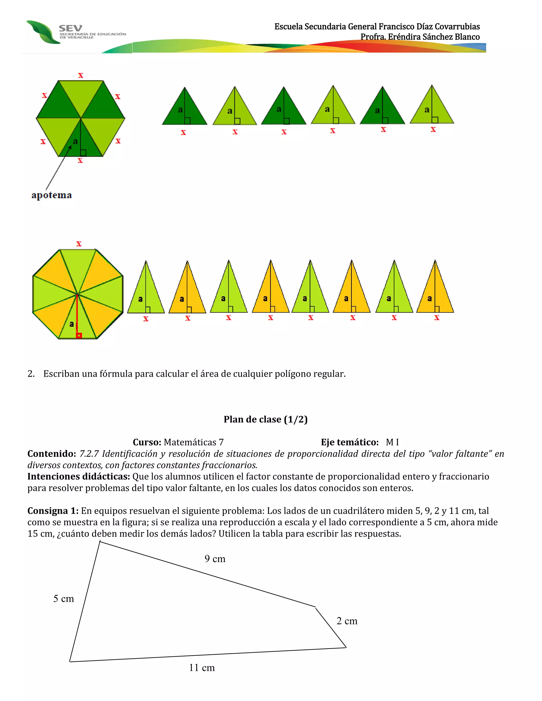 Escuela Secundaria General Francisco Díaz Covarrubias
                                                                                  Profra. Eréndira Sánchez Blanco




2. Escriban una fórmula para calcular el área de cualquier polígono regular.



                                               Plan de clase (1/2)

                           Curso: Matemáticas 7                          Eje temático: M I
Contenido: 7.2.7 Identificación y resolución de situaciones de proporcionalidad directa del tipo “valor faltante” en
diversos contextos, con factores constantes fraccionarios.
Intenciones didácticas: Que los alumnos utilicen el factor constante de proporcionalidad entero y fraccionario
para resolver problemas del tipo valor faltante, en los cuales los datos conocidos son enteros.

Consigna 1: En equipos resuelvan el siguiente problema: Los lados de un cuadrilátero miden 5, 9, 2 y 11 cm, tal
como se muestra en la figura; si se realiza una reproducción a escala y el lado correspondiente a 5 cm, ahora mide
15 cm, ¿cuánto deben medir los demás lados? Utilicen la tabla para escribir las respuestas.

                                           9 cm


      5 cm

                                                                            2 cm



                                       11 cm
 