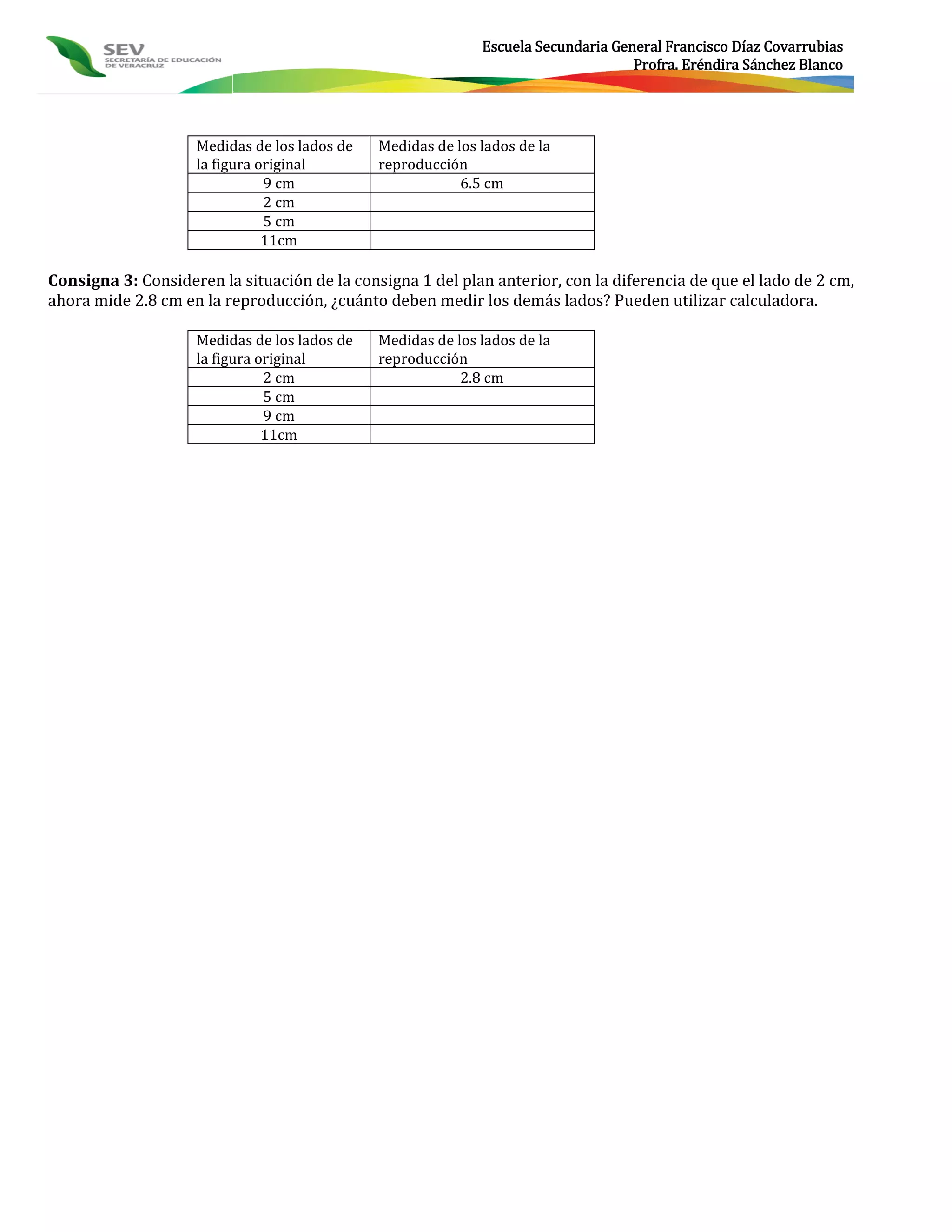 Escuela Secundaria General Francisco Díaz Covarrubias
                                                                                   Profra. Eréndira Sánchez Blanco




                    Medidas de los lados de   Medidas de los lados de la
                    la figura original        reproducción
                               9 cm                       6.5 cm
                               2 cm
                               5 cm
                               11cm

Consigna 3: Consideren la situación de la consigna 1 del plan anterior, con la diferencia de que el lado de 2 cm,
ahora mide 2.8 cm en la reproducción, ¿cuánto deben medir los demás lados? Pueden utilizar calculadora.

                    Medidas de los lados de   Medidas de los lados de la
                    la figura original        reproducción
                               2 cm                       2.8 cm
                               5 cm
                               9 cm
                               11cm
 
