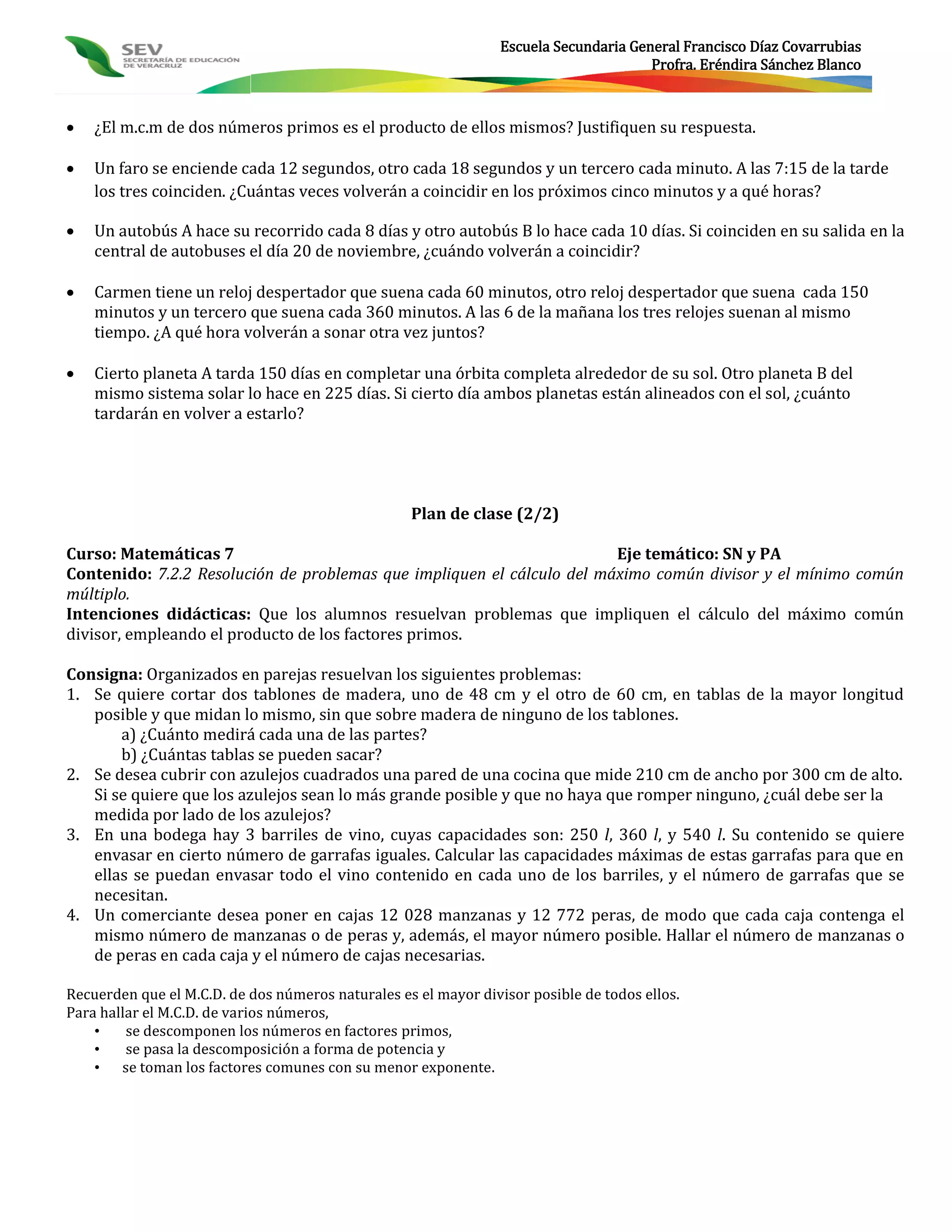 Escuela Secundaria General Francisco Díaz Covarrubias
                                                                                       Profra. Eréndira Sánchez Blanco



   ¿El m.c.m de dos números primos es el producto de ellos mismos? Justifiquen su respuesta.

   Un faro se enciende cada 12 segundos, otro cada 18 segundos y un tercero cada minuto. A las 7:15 de la tarde
    los tres coinciden. ¿Cuántas veces volverán a coincidir en los próximos cinco minutos y a qué horas?

   Un autobús A hace su recorrido cada 8 días y otro autobús B lo hace cada 10 días. Si coinciden en su salida en la
    central de autobuses el día 20 de noviembre, ¿cuándo volverán a coincidir?

   Carmen tiene un reloj despertador que suena cada 60 minutos, otro reloj despertador que suena cada 150
    minutos y un tercero que suena cada 360 minutos. A las 6 de la mañana los tres relojes suenan al mismo
    tiempo. ¿A qué hora volverán a sonar otra vez juntos?

   Cierto planeta A tarda 150 días en completar una órbita completa alrededor de su sol. Otro planeta B del
    mismo sistema solar lo hace en 225 días. Si cierto día ambos planetas están alineados con el sol, ¿cuánto
    tardarán en volver a estarlo?




                                                   Plan de clase (2/2)

Curso: Matemáticas 7                                                    Eje temático: SN y PA
Contenido: 7.2.2 Resolución de problemas que impliquen el cálculo del máximo común divisor y el mínimo común
múltiplo.
Intenciones didácticas: Que los alumnos resuelvan problemas que impliquen el cálculo del máximo común
divisor, empleando el producto de los factores primos.

Consigna: Organizados en parejas resuelvan los siguientes problemas:
1. Se quiere cortar dos tablones de madera, uno de 48 cm y el otro de 60 cm, en tablas de la mayor longitud
   posible y que midan lo mismo, sin que sobre madera de ninguno de los tablones.
       a) ¿Cuánto medirá cada una de las partes?
       b) ¿Cuántas tablas se pueden sacar?
2. Se desea cubrir con azulejos cuadrados una pared de una cocina que mide 210 cm de ancho por 300 cm de alto.
   Si se quiere que los azulejos sean lo más grande posible y que no haya que romper ninguno, ¿cuál debe ser la
   medida por lado de los azulejos?
3. En una bodega hay 3 barriles de vino, cuyas capacidades son: 250 l, 360 l, y 540 l. Su contenido se quiere
   envasar en cierto número de garrafas iguales. Calcular las capacidades máximas de estas garrafas para que en
   ellas se puedan envasar todo el vino contenido en cada uno de los barriles, y el número de garrafas que se
   necesitan.
4. Un comerciante desea poner en cajas 12 028 manzanas y 12 772 peras, de modo que cada caja contenga el
   mismo número de manzanas o de peras y, además, el mayor número posible. Hallar el número de manzanas o
   de peras en cada caja y el número de cajas necesarias.

Recuerden que el M.C.D. de dos números naturales es el mayor divisor posible de todos ellos.
Para hallar el M.C.D. de varios números,
    •    se descomponen los números en factores primos,
    •    se pasa la descomposición a forma de potencia y
    • se toman los factores comunes con su menor exponente.
 